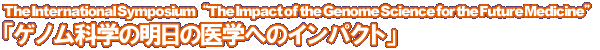 The International Symposium gThe Impact of the Genome Science for the Future MedicinehuQmȊẅ̖wւ̃CpNgv
